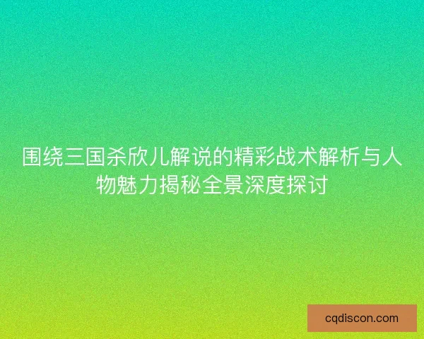 围绕三国杀欣儿解说的精彩战术解析与人物魅力揭秘全景深度探讨