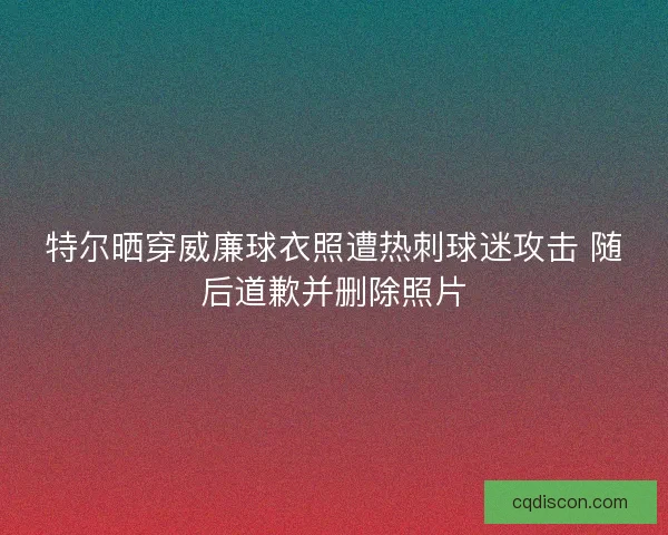 特尔晒穿威廉球衣照遭热刺球迷攻击 随后道歉并删除照片