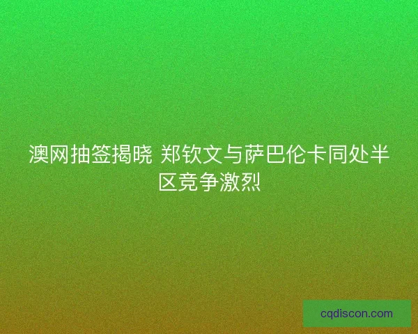 澳网抽签揭晓 郑钦文与萨巴伦卡同处半区竞争激烈