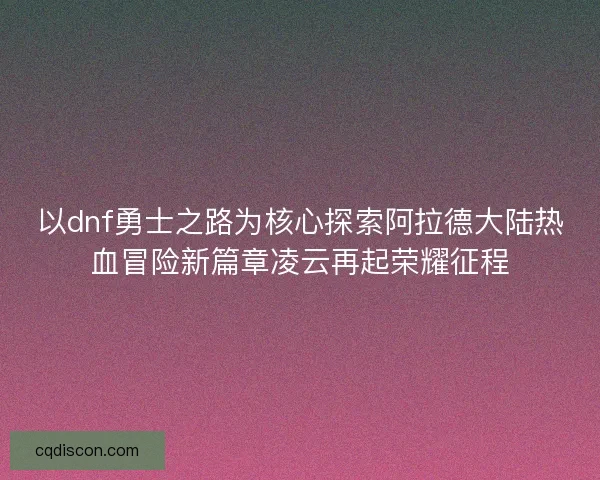 以dnf勇士之路为核心探索阿拉德大陆热血冒险新篇章凌云再起荣耀征程
