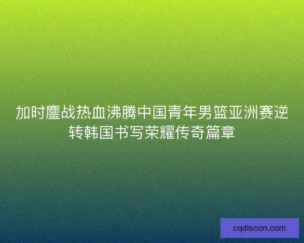 加时鏖战热血沸腾中国青年男篮亚洲赛逆转韩国书写荣耀传奇篇章