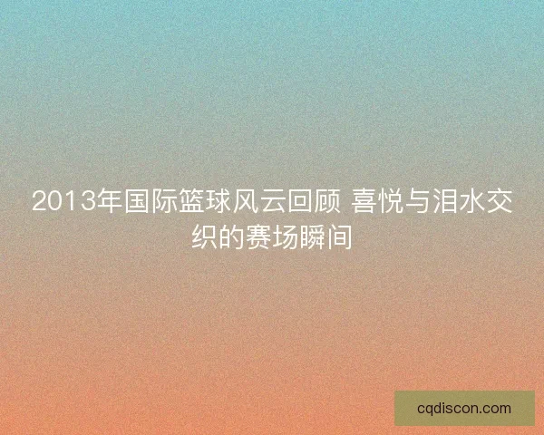 2013年国际篮球风云回顾 喜悦与泪水交织的赛场瞬间 2013年国际篮球风云回顾 喜悦与泪水交织的赛场瞬间