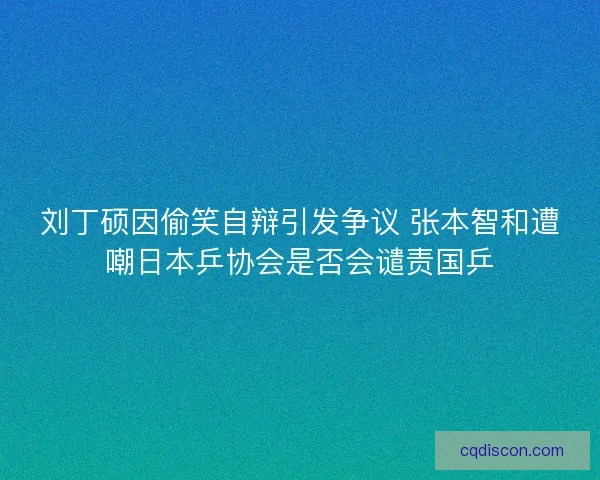 刘丁硕因偷笑自辩引发争议 张本智和遭嘲日本乒协会是否会谴责国乒