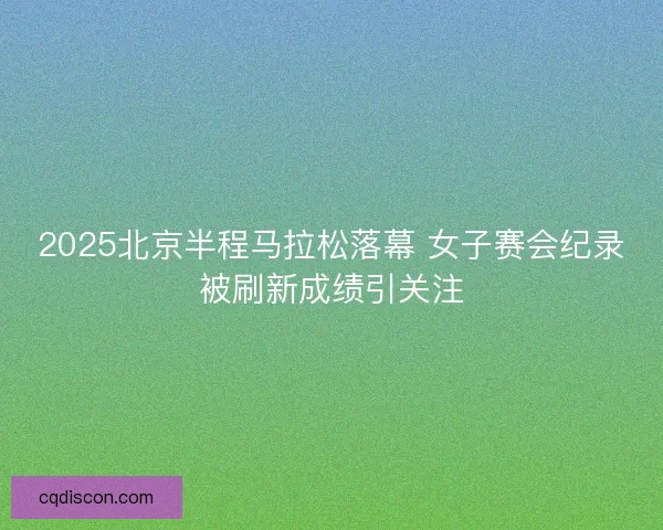2025北京半程马拉松落幕 女子赛会纪录被刷新成绩引关注 2025北京半程马拉松落幕 女子赛会纪录被刷新成绩引关注