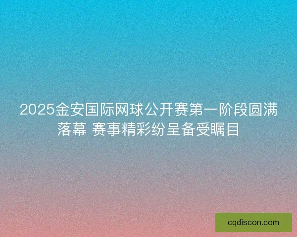 2025金安国际网球公开赛第一阶段圆满落幕 赛事精彩纷呈备受瞩目