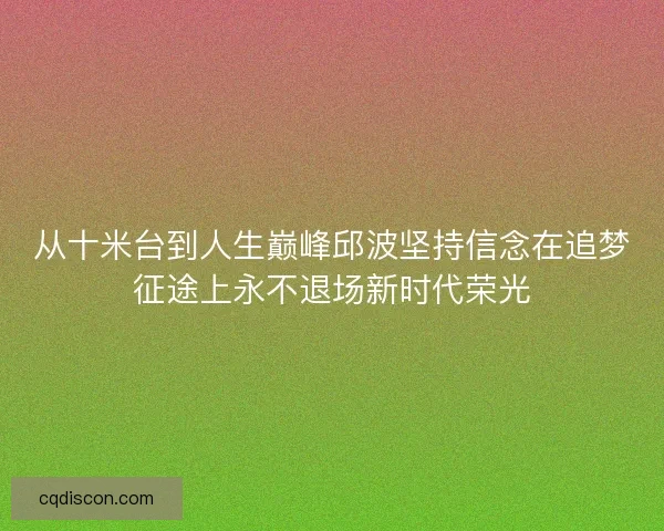 从十米台到人生巅峰邱波坚持信念在追梦征途上永不退场新时代荣光