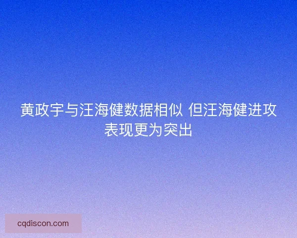 黄政宇与汪海健数据相似 但汪海健进攻表现更为突出