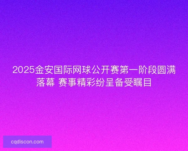 2025金安国际网球公开赛第一阶段圆满落幕 赛事精彩纷呈备受瞩目