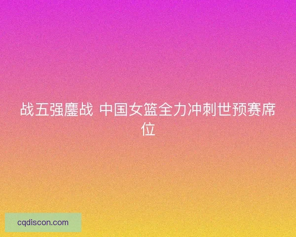 战五强鏖战 中国女篮全力冲刺世预赛席位
