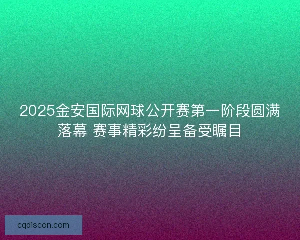 2025金安国际网球公开赛第一阶段圆满落幕 赛事精彩纷呈备受瞩目