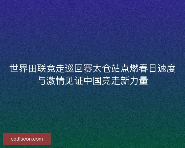 世界田联竞走巡回赛太仓站点燃春日速度与激情见证中国竞走新力量
