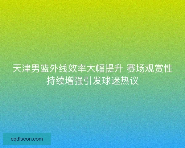 天津男篮外线效率大幅提升 赛场观赏性持续增强引发球迷热议